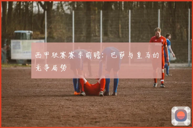 西甲联赛赛季前瞻：巴萨与皇马的竞争局势