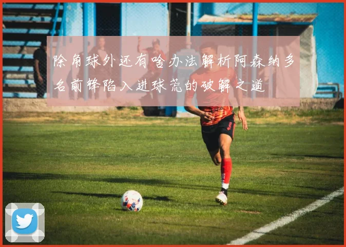 除角球外还有啥办法解析阿森纳多名前锋陷入进球荒的破解之道