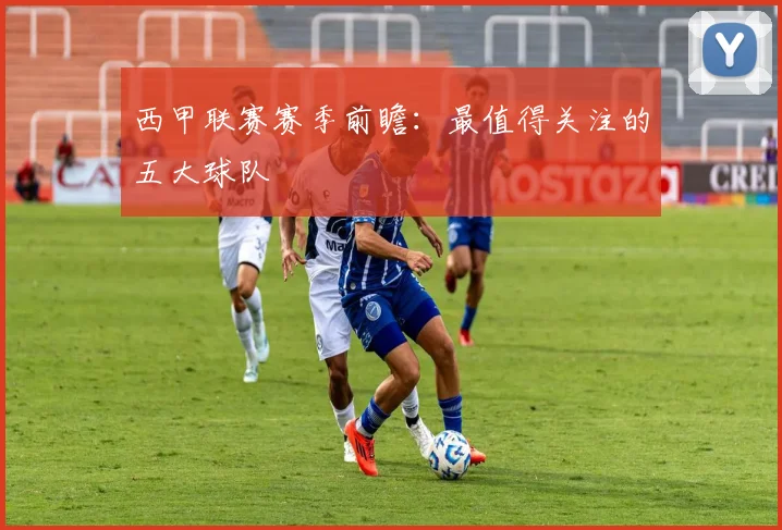 西甲联赛赛季前瞻：最值得关注的五大球队