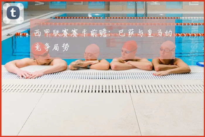 西甲联赛赛季前瞻:巴萨与皇马的竞争局势